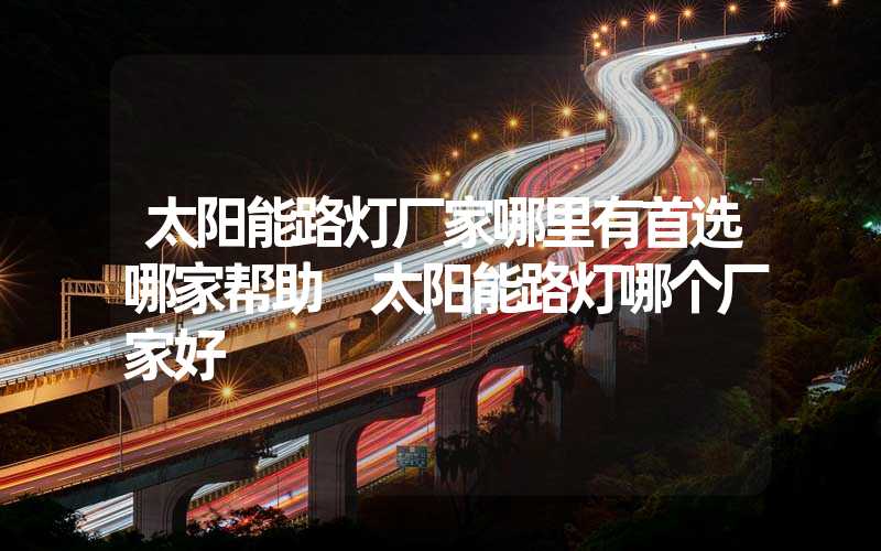 太阳能路灯厂家哪里有首选哪家帮助 太阳能路灯哪个厂家好